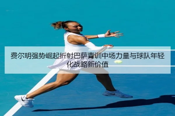 费尔明强势崛起折射巴萨青训中场力量与球队年轻化战略新价值