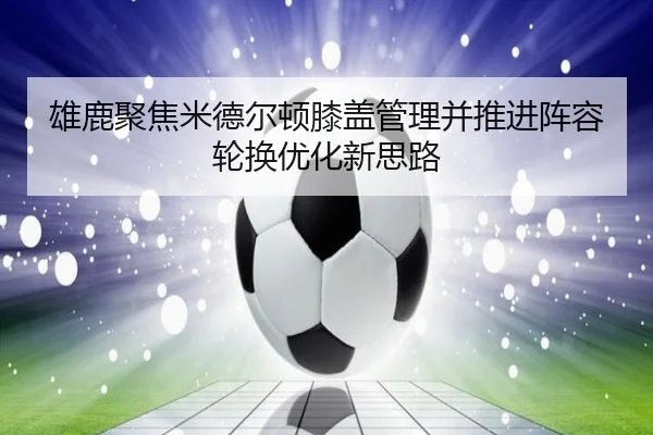 雄鹿聚焦米德尔顿膝盖管理并推进阵容轮换优化新思路
